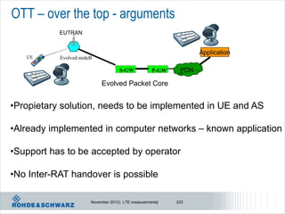 OTT – over the top - arguments
           EUTRAN


                                                                  Application
   UE      Evolved nodeB

                                    S-GW            P-GW    PDN

                            Evolved Packet Core


•Propietary solution, needs to be implemented in UE and AS

•Already implemented in computer networks – known application

•Support has to be accepted by operator

•No Inter-RAT handover is possible

                       November 2012 | LTE measurements|   223
 