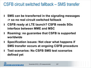 CSFB circuit switched fallback – SMS transfer

l SMS can be transferred in the signaling messages
  -> so no real circuit switched fallback
l CSFB ready at LTE launch? CSFB needs SGs
  interface between MME and MSC
l Roaming: no guarantee that CSFB is supported
  worldwide
l Specification issues: Not clear what happens if
  SMS transfer occurs at ongoing CSFB procedure
l Test scenarios: No CSFB SMS test scenarios
  defined yet

                 November 2012 | LTE measurements|   227
 