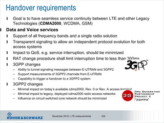 Handover requirements
    l   Goal is to have seamless service continuity between LTE and other Legacy
        Technologies (CDMA2000, WCDMA, GSM)
l   Data and Voice services
    l   Support of all frequency bands and a single radio solution
    l   Transparent signaling to allow an independent protocol evolution for both
        access systems
    l   Impact to QoS, e.g. service interruption, should be minimized
    l   RAT change procedure shall limit interruption time to less than 300ms
    l   3GPP changes
        – Ability to tunnel signaling messages between E-UTRAN and 3GPP2
        – Support measurements of 3GPP2 channels from E-UTRAN
        – Capability to trigger a handover to a 3GPP2 system
    l   3GPP2 changes
        – Minimal impact on today’s available cdma2000, Rev. 0 or Rev. A access terminal
        – Minimal impact to legacy, deployed cdma2000 radio access networks
        – Influence on circuit switched core network should be minimized




                                  November 2012 | LTE measurements|   232
 