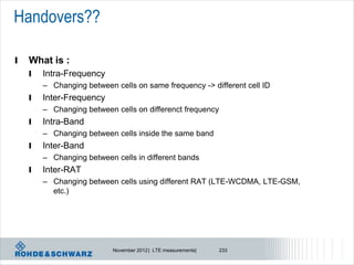 Handovers??

l   What is :
    l   Intra-Frequency
        – Changing between cells on same frequency -> different cell ID
    l   Inter-Frequency
        – Changing between cells on differenct frequency
    l   Intra-Band
        – Changing between cells inside the same band
    l   Inter-Band
        – Changing between cells in different bands
    l   Inter-RAT
        – Changing between cells using different RAT (LTE-WCDMA, LTE-GSM,
          etc.)




                           November 2012 | LTE measurements|   233
 