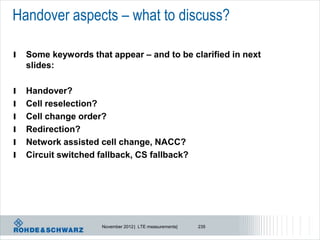 Handover aspects – what to discuss?

l   Some keywords that appear – and to be clarified in next
    slides:

l   Handover?
l   Cell reselection?
l   Cell change order?
l   Redirection?
l   Network assisted cell change, NACC?
l   Circuit switched fallback, CS fallback?




                      November 2012 | LTE measurements|   235
 