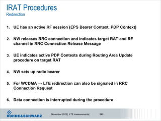 IRAT Procedures
Redirection

1.   UE has an active RF session (EPS Bearer Context, PDP Context)

2.   NW releases RRC connection and indicates target RAT and RF
     channel in RRC Connection Release Message

3.   UE indicates active PDP Contexts during Routing Area Update
     procedure on target RAT

4.   NW sets up radio bearer

5.   For WCDMA → LTE redirection can also be signaled in RRC
     Connection Request

6.   Data connection is interrupted during the procedure


                        November 2012 | LTE measurements|   240
 