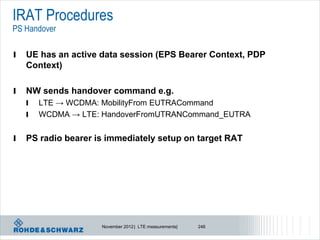 IRAT Procedures
PS Handover

l   UE has an active data session (EPS Bearer Context, PDP
    Context)

l   NW sends handover command e.g.
    l   LTE → WCDMA: MobilityFrom EUTRACommand
    l   WCDMA → LTE: HandoverFromUTRANCommand_EUTRA


l   PS radio bearer is immediately setup on target RAT




                     November 2012 | LTE measurements|   246
 