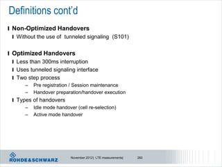 Definitions cont’d
l Non-Optimized Handovers
  l Without the use of tunneled signaling (S101)


l Optimized Handovers
  l Less than 300ms interruption
  l Uses tunneled signaling interface
  l Two step process
       –   Pre registration / Session maintenance
       –   Handover preparation/handover execution
 l Types of handovers
      – Idle mode handover (cell re-selection)
      – Active mode handover




                          November 2012 | LTE measurements|   260
 