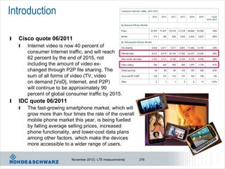 Introduction

l   Cisco quote 06/2011
    l   Internet video is now 40 percent of
        consumer Internet traffic, and will reach
        62 percent by the end of 2015, not
        including the amount of video ex-
        changed through P2P file sharing. The
        sum of all forms of video (TV, video
        on demand [VoD], Internet, and P2P)
        will continue to be approximately 90
        percent of global consumer traffic by 2015.
l   IDC quote 06/2011
    l   The fast-growing smartphone market, which will
        grow more than four times the rate of the overall
        mobile phone market this year, is being fuelled
        by falling average selling prices, increased
        phone functionality, and lower-cost data plans
        among other factors, which make the devices
        more accessible to a wider range of users.


                            November 2012 | LTE measurements|   278
 