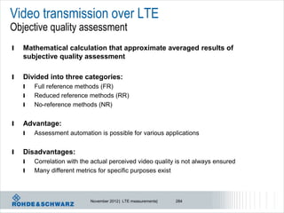 Video transmission over LTE
Objective quality assessment
l   Mathematical calculation that approximate averaged results of
    subjective quality assessment

l   Divided into three categories:
    l   Full reference methods (FR)
    l   Reduced reference methods (RR)
    l   No-reference methods (NR)


l   Advantage:
    l   Assessment automation is possible for various applications


l   Disadvantages:
    l   Correlation with the actual perceived video quality is not always ensured
    l   Many different metrics for specific purposes exist



                            November 2012 | LTE measurements|   284
 