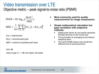 Video transmission over LTE
Objective metric – peak signal-to-noise ratio (PSNR)
                     MAX I2                               l    Most commonly used for quality
 PSNR  10  log10 (        )                                  measurements for image compression.
                     MSE
        1 m 1 n 1                                       l
             I (i, j )  K (i, j )
                                                               Simple mathematical calculation but
 MSE 
                                      2
                                                               poor correlation with subjective
       mn i 0 j 0                                            methods:
                                                               l    Digital pixel values do not exactly represent
 I(i,j) = original pixel                                            the light stimulus on the human eye
                                                               l    The summation is averaging errors without
 K(i,j) = reconstructed pixel                                       weighting them
 MAX = maximum possible pixel value                            l    The same PSNR values may result from
                                                                    different kind of structural errors

 Unit: dB
 Value range: 0 - ∞ dB; the higher, the better




                                November 2012 | LTE measurements|      285
 