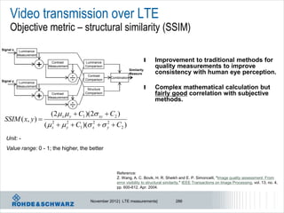 Video transmission over LTE
     Objective metric – structural similarity (SSIM)
Signal x    Luminance
           Measurement
                                                                                    l   Improvement to traditional methods for
                     +     Contrast
                          Measurement
                                            Luminance
                                            Comparison
                                                                       Similarity
                                                                                        quality measurements to improve
                                                                       Measure          consistency with human eye perception.
Signal y    Luminance
                                        ÷    Contrast
                                            Comparison
                                                         Combination

           Measurement
                                             Structure                              l   Complex mathematical calculation but
                                            Comparison                                  fairly good correlation with subjective
                     +     Contrast
                          Measurement
                                                                                        methods.
                                   ÷
                           (2 x  y  C1 )(2 xy  C2 )
 SSIM ( x, y ) 
                         (  x   y  C1 )( x   y  C2 )
                             2     2          2     2


  Unit: -
  Value range: 0 - 1; the higher, the better



                                                            Reference:
                                                            Z. Wang, A. C. Bovik, H. R. Sheikh and E. P. Simoncelli, "Image quality assessment: From
                                                            error visibility to structural similarity," IEEE Transactions on Image Processing, vol. 13, no. 4,
                                                            pp. 600-612, Apr. 2004.


                                               November 2012 | LTE measurements|               286
 