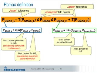 Pcmax definition                                                        „upper“ tolerance
     „lower“ tolerance
                                            „corrected“ UE power

PCMAX_L– T(PCMAX_L) ≤ PCMAX ≤ PCMAX_H + T(PCMAX_H)

PCMAX_L = min{PEMAX_L, PUMAX }                           PCMAX_H = min{PEMAX_H, PPowerClass}


Max. power permitted                                           Max. power
       in cell,                                              permitted in cell
considering bandwidth
     confinement                                                                 Max. power for
                                                                                      UE
              Max. power for UE,
             considering maximum
               power reduction



                         November 2012 | LTE measurements|      45
 