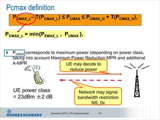 Pcmax definition
    PCMAX_L– T(PCMAX_L) ≤ PCMAX ≤ PCMAX_H + T(PCMAX_H),


PCMAX_L = min{PEMAX_L , PUMAX },


l   PUMAX corresponds to maximum power (depending on power class,
    taking into account Maximum Power Reduction MPR and additional
    A-MPR                     UE may decide to
                               reduce power



    UE power class                          Network may signal
    = 23dBm ±2 dB                           bandwidth restriction
                                                  NS_0x

                     November 2012 | LTE measurements|   47
 