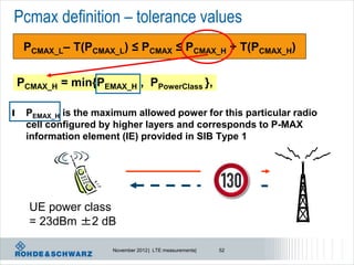 Pcmax definition – tolerance values
     PCMAX_L– T(PCMAX_L) ≤ PCMAX ≤ PCMAX_H + T(PCMAX_H)


    PCMAX_H = min{PEMAX_H , PPowerClass },

l    PEMAX_H is the maximum allowed power for this particular radio
     cell configured by higher layers and corresponds to P-MAX
     information element (IE) provided in SIB Type 1




      UE power class
      = 23dBm ±2 dB

                       November 2012 | LTE measurements|   52
 