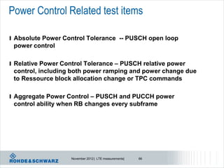 Power Control Related test items

l Absolute Power Control Tolerance -- PUSCH open loop
 power control

l Relative Power Control Tolerance – PUSCH relative power
 control, including both power ramping and power change due
 to Ressource block allocation change or TPC commands

l Aggregate Power Control – PUSCH and PUCCH power
 control ability when RB changes every subframe




                    November 2012 | LTE measurements|   66
 