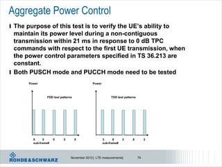 Aggregate Power Control
l The purpose of this test is to verify the UE’s ability to
  maintain its power level during a non-contiguous
  transmission within 21 ms in response to 0 dB TPC
  commands with respect to the first UE transmission, when
  the power control parameters specified in TS 36.213 are
  constant.
l Both PUSCH mode and PUCCH mode need to be tested
       Power                                  Power



                 FDD test patterns                         TDD test patterns




         0     5      0     5        0                3      8     3      8         3
         sub-frame#                                   sub-frame#



                                 November 2012 | LTE measurements|             79
 