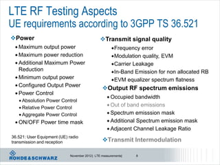 LTE RF Testing Aspects
UE requirements according to 3GPP TS 36.521
Power                                          Transmit signal quality
  Maximum    output power                             Frequency  error
  Maximum power reduction                             Modulation quality, EVM
  Additional Maximum Power                            Carrier Leakage
   Reduction                                           In-Band Emission for non allocated RB
  Minimum output power
                                                       EVM equalizer spectrum flatness
  Configured Output Power
                                                 Output RF spectrum emissions
  Power Control
                                                     Occupied  bandwidth
    Absolution Power Control
                                                     Out of band emissions
    Relative Power Control
    Aggregate Power Control                         Spectrum emisssion mask

  ON/OFF     Power time mask                        Additional Spectrum emission mask
                                                     Adjacent Channel Leakage Ratio
36.521: User Equipment (UE) radio
transmission and reception                       Transmit Intermodulation

                             November 2012 | LTE measurements|   8
 