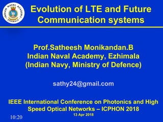 10:20
Evolution of LTE and Future
Communication systems
Prof.Satheesh Monikandan.B
Indian Naval Academy, Ezhimala
(Indian Navy, Ministry of Defence)
sathy24@gmail.com
IEEE International Conference on Photonics and High
Speed Optical Networks – ICPHON 2018
13 Apr 2018
 