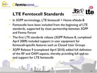LTE Femtocell Standards
• In 3GPP terminology, LTE femtocell = Home eNode-B
• Femtocells have been included from the beginning of LTE
    standards, supported by close partnership between 3GPP
    and Femto Forum
•   The first LTE standards release (3GPP Release 8, completed
    April 2009) included support in user equipment for
    femtocell-specific features such as Closed User Groups
•   3GPP Release 9 (completed April 2010) added full definition
    of the RF and OAM aspects, thereby providing full end-to-
    end support for LTE femtocells



                    © Femto Forum Ltd. 2011                   10
 