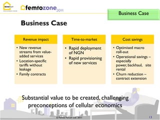 Business Case
  Business Case

    Revenue impact                   Time-to-market        Cost savings

• New revenue                  • Rapid deployment     • Optimised macro
  streams from value-            of NGN                 roll-out
  added services                                      • Operational savings –
                               • Rapid provisioning
• Location-specific                                     especially
  tariffs without
                                 of new services        power, backhaul, site
  leakage                                               rental
• Family contracts                                    • Churn reduction –
                                                        contract extension




   Substantial value to be created, challenging
     preconceptions of cellular economics
                        © Femto Forum Ltd. 2011                            13
 