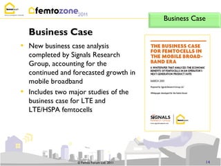 Business Case
    Business Case
• New business case analysis
    completed by Signals Research
    Group, accounting for the
    continued and forecasted growth in
    mobile broadband
•   Includes two major studies of the
    business case for LTE and
    LTE/HSPA femtocells




                   © Femto Forum Ltd. 2011                   14
 