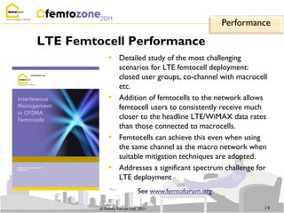 Performance

LTE Femtocell Performance
             • Detailed study of the most challenging
                  scenarios for LTE femtocell deployment:
                  closed user groups, co-channel with macrocell
                  etc.
             •    Addition of femtocells to the network allows
                  femtocell users to consistently receive much
                  closer to the headline LTE/WiMAX data rates
                  than those connected to macrocells.
             •    Femtocells can achieve this even when using
                  the same channel as the macro network when
                  suitable mitigation techniques are adopted.
             •    Addresses a significant spectrum challenge for
                  LTE deployment
                           See www.femtoforum.org

         © Femto Forum Ltd. 2011                               19
 