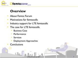 Overview
•   About Femto Forum
•   Motivations for femtocells
•   Industry support for LTE femtocells
•   The case for LTE femtocells
    •   Business Case
    •   Performance
    •   Services
    •   Deployment Approaches
• Conclusions


                    © Femto Forum Ltd. 2011   2
 