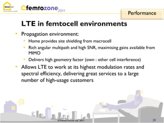 Performance

    LTE in femtocell environments
• Propagation environment:
    • Home provides site shielding from macrocell
    • Rich angular multipath and high SNR, maximising gains available from
       MIMO
     • Delivers high geometry factor (own : other cell interference)
•   Allows LTE to work at its highest modulation rates and
    spectral efficiency, delivering great services to a large
    number of high-usage customers




                      © Femto Forum Ltd. 2011                           20
 