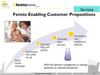 Services
Femto Enabling Customer Propositions




                     With full operator management, in existing
                     spectrum, at reduced cost-per-bit

         © Femto Forum Ltd. 2011                                  22
 