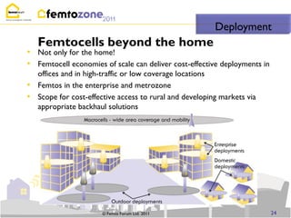 Deployment
    Femtocells beyond the home
• Not only for the home!
• Femtocell economies of scale can deliver cost-effective deployments in
    offices and in high-traffic or low coverage locations
•   Femtos in the enterprise and metrozone
•   Scope for cost-effective access to rural and developing markets via
    appropriate backhaul solutions




                       © Femto Forum Ltd. 2011                             24
 