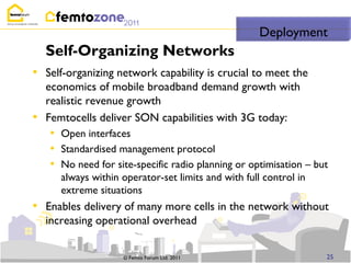 Deployment
    Self-Organizing Networks
• Self-organizing network capability is crucial to meet the
    economics of mobile broadband demand growth with
    realistic revenue growth
•   Femtocells deliver SON capabilities with 3G today:
    • Open interfaces
    • Standardised management protocol
    • No need for site-specific radio planning or optimisation – but
       always within operator-set limits and with full control in
       extreme situations
• Enables delivery of many more cells in the network without
    increasing operational overhead


                     © Femto Forum Ltd. 2011                        25
 
