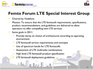 Femto Forum LTE Special Interest Group
• Chaired by Vodafone
• Mission: To ensure that the LTE femtocell requirements, specifications,
    product recommendations, and guidelines are delivered to allow
    operators to offer compelling new LTE services
•   Some goals in 2011:
     • Provide clarity on choice of architectures according to operating
       environment
     • LTE femtocell service requirements and concepts
     • Use of spectrum bands for LTE femtocells
     • Assessment of LTE multiradio combinations
     • High level LTE femtocell product specification
     • LTE femtocell deployment guidelines


                                                                            27
 