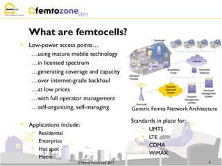 What are femtocells?
• Low-power access points…
    …using mature mobile technology
    …in licensed spectrum
    …generating coverage and capacity
    …over internet-grade backhaul
    …at low prices
    …with full operator management
    …self-organising, self-managing             Generic Femto Network Architecture

                                                Standards in place for:
• Applications include:
                                                    •   UMTS
    •   Residential
                                                    •   LTE
    •   Enterprise
                                                    •   CDMA
    •   Hot spot
                                                    •   WiMAX
    •   Metro
                      © Femto Forum Ltd. 2011                                 6
 