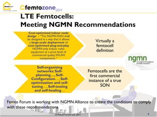 LTE Femtocells:
       Meeting NGMN Recommendations
           Cost-optimised indoor node
          design - “The NGMN RAN shall
          be designed in a way that it allows
           a large-scale deployment of                         Virtually a
          cost-optimised plug-and-play                         femtocell
              NGMN-only indoor radio
             equipment at a price level of                     definition
              commercial quality WLAN
                   components. ”


                 Self-organising
                 networks: Self-                           Femtocells are the
                planning…, Self-                            first commercial
             Configuration…, Self-
             optimisation and self-
                                                           instance of a true
             tuning…, Self-testing                                 SON
               and self-healing…


Femto Forum is working with NGMN Alliance to create the conditions to comply
with these recommendations
                                 © Femto Forum Ltd. 2011                        9
 