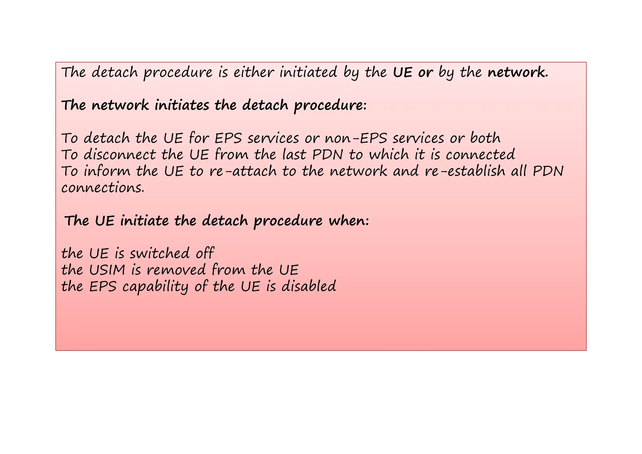 The detach procedure is either initiated by the UE or by the network
The detach procedure is either initiated by the UE or by the network.
The network initiates the detach procedure:
To detach the UE for EPS services or non-EPS services or both
To disconnect the UE from the last PDN to which it is connected
To inform the UE to re-attach to the network and re-establish all PDN
To inform the UE to re attach to the network and re establish all PDN
connections.
The UE initiate the detach procedure when:
p
the UE is switched off
the USIM is removed from the UE
the EPS capability of the UE is disabled
 