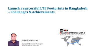Launch	
  a	
  successful	
  LTE	
  Footprints	
  in	
  Bangladesh	
  
–	
  Challenges	
  &	
  Achievements	
  
	
  
	
  
	
  
Faisal	
  Mobarak	
  
	
  
Assistant	
  General	
  Manager,	
  	
  
Ollo	
  Wireless	
  Internet	
  
 