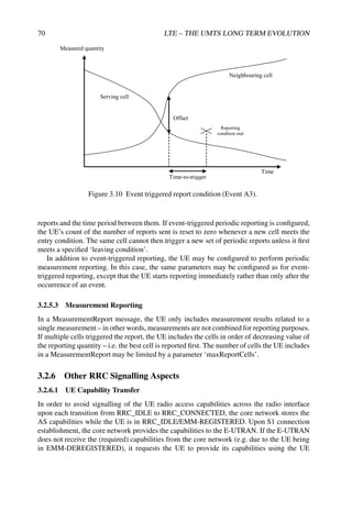 70 LTE – THE UMTS LONG TERM EVOLUTION
Neighbouring cell
Serving cell
Time-to-trigger
Measured quantity
Reporting
condition met
Time
Offset
Figure 3.10 Event triggered report condition (Event A3).
reports and the time period between them. If event-triggered periodic reporting is configured,
the UE’s count of the number of reports sent is reset to zero whenever a new cell meets the
entry condition. The same cell cannot then trigger a new set of periodic reports unless it first
meets a specified ‘leaving condition’.
In addition to event-triggered reporting, the UE may be configured to perform periodic
measurement reporting. In this case, the same parameters may be configured as for event-
triggered reporting, except that the UE starts reporting immediately rather than only after the
occurrence of an event.
3.2.5.3 Measurement Reporting
In a MeasurementReport message, the UE only includes measurement results related to a
single measurement – in other words, measurements are not combined for reporting purposes.
If multiple cells triggered the report, the UE includes the cells in order of decreasing value of
the reporting quantity – i.e. the best cell is reported first. The number of cells the UE includes
in a MeasurementReport may be limited by a parameter ‘maxReportCells’.
3.2.6 Other RRC Signalling Aspects
3.2.6.1 UE Capability Transfer
In order to avoid signalling of the UE radio access capabilities across the radio interface
upon each transition from RRC_IDLE to RRC_CONNECTED, the core network stores the
AS capabilities while the UE is in RRC_IDLE/EMM-REGISTERED. Upon S1 connection
establishment, the core network provides the capabilities to the E-UTRAN. If the E-UTRAN
does not receive the (required) capabilities from the core network (e.g. due to the UE being
in EMM-DEREGISTERED), it requests the UE to provide its capabilities using the UE
 