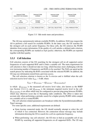 72 LTE – THE UMTS LONG TERM EVOLUTION
CELL SELECTION CELL RESELECTION ANY CELL SELECTION
Camped
normally
Camped
on any cell
Not
camped
Selected PLMN
(assumed to be) available
Selected PLMN
available
Selected PLMN
unavailable
Not
camped
Selected PLMN
unavailable
CELL RESELECTION
Figure 3.11 Idle mode states and procedures.
The AS may autonomously indicate available PLMNs. In addition, NAS may request the
AS to perform a full search for available PLMNs. In the latter case, the UE searches for
the strongest cell on each carrier frequency. For these cells, the UE retrieves the PLMN
identities from system information. If the quality of a cell satisfies a defined radio criterion,
the corresponding PLMNs are marked as high quality; otherwise, the PLMNs are reported
together with their quality.
3.3.3 Cell Selection
Cell selection consists of the UE searching for the strongest cell on all supported carrier
frequencies of each supported RAT until it finds a suitable cell. The main requirement for
cell selection is that it should not take too long, which becomes more challenging with the
ever increasing number of frequencies and RATs to be searched. The NAS can speed up the
search process by indicating the RATs associated with the selected PLMN. In addition, the
UE may use information stored from a previous access.
The cell selection criterion is known as the S-criterion and is fulfilled when the cell-
selection receive level value Srxlev  0 dB, where
Srxlev = Qrxlevmeas − (Qrxlevmin − Qrxlevminoffset)
in which Qrxlevmeas is the measured cell receive level value, also known as the RSRP
(see Section 13.4.1.1), and Qrxlevmin is the minimum required receive level in the cell.
Qrxlevminoffset is an offset which may be configured to prevent ping-pong between PLMNs,
which may otherwise occur due to fluctuating radio conditions. The offset is taken into
account only when performing a periodic search for a higher priority PLMN while camped
on a suitable cell in a visited PLMN.
The cell selection related parameters are broadcast within the SystemInformationBlock-
Type1 message.
For some specific cases, additional requirements are defined:
• Upon leaving connected mode, the UE should normally attempt to select the cell
to which it was connected. However, the connection release message may include
information directing the UE to search for a cell on a particular frequency.
• When performing ‘any cell selection’, the UE tries to find an acceptable cell of any
PLMN by searching all supported frequencies on all supported RATs. The UE may
 