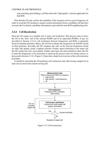 CONTROL PLANE PROTOCOLS 73
stop searching upon finding a cell that meets the ‘high quality’ criterion applicable for
that RAT.
Note that the UE only verifies the suitability of the strongest cell on a given frequency. In
order to avoid the UE needing to acquire system information from a candidate cell that does
not meet the S-criterion, suitability information is provided for inter-RAT neighbouring cells.
3.3.4 Cell Reselection
Once the UE camps on a suitable cell, it starts cell reselection. This process aims to move
the UE to the ‘best’ cell of the selected PLMN and of its equivalent PLMNs, if any. As
described in Section 3.2.3.4, cell reselection between frequencies and RATs is primarily
based on absolute priorities. Hence, the UE first evaluates the frequencies of all RATs based
on their priorities. Secondly, the UE compares the cells on the relevant frequencies based
on radio link quality, using a ranking criterion. Finally, upon reselecting to the target cell
the UE verifies the cell’s accessibility. Further rules have also been defined to allow the UE
to limit the frequencies to be measured, to speed up the process and save battery power, as
discussed in Section 3.3.4.1. Figure 3.12 provides a high-level overview of the cell reselection
procedure.
It should be noted that the UE performs cell reselection only after having camped for at
least one second on the current serving cell.
Measurement rules
Which frequencies/ RATs to measure:
high priority
high priority + intra-frequency
all
Cell reselection
Frequency/ RAT evaluation
Cell ranking
Cell access verification
Acquire and verify target cell
system information
Do not
consider
target cell
Access restricted
No
Yes
Reselect to target cell
Figure 3.12 Cell reselection.
 