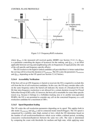 CONTROL PLANE PROTOCOLS 75
ThreshX-low
Serving Cell
Cell on lower-priority
frequency
ThreshX-high
ThreshServing-low
Cell on higher-priority
frequency
SintraSearch
SnonintraSearch
Figure 3.13 Frequency/RAT evaluation.
where Qmeas is the measured cell received quality (RSRP) (see Section 13.4.1.1), Qhyst,s
is a parameter controlling the degree of hysteresis for the ranking, and Qoff s,n is an offset
applicable between serving and neighbouring cells on frequencies of equal priority (the sum
of the cell-specific and frequency-specific offsets).
The UE reselects to the highest-ranked candidate cell provided that it is better ranked than
the serving cell for at least the duration of Treselection. The UE scales the parameters Treselection
and Qhyst, depending on the UE speed (see Section 3.3.4.5 below).
3.3.4.4 Accessibility Verification
If the best cell on an LTE frequency is barred or reserved, the UE is required to exclude this
cell from the list of cell reselection candidates. In this case, the UE may consider other cells
on the same frequency unless the barred cell indicates (by means of a broadcast bit in the
SI) that intra-frequency reselection is not allowed for a certain duration (except for Closed
Subscriber Group (CSG) cells). If, however, the best cell is unsuitable for some other specific
reason (e.g. because it belongs to a forbidden tracking area or to another non-equivalent
PLMN), the UE is not permitted to consider any cell on the concerned frequency as a cell
reselection candidate for a maximum of 300 s.
3.3.4.5 Speed Dependent Scaling
The UE scales the cell reselection parameters depending on its speed. This applies both in
idle mode (Treselection and Qhyst) and in connected mode (timeToTrigger). The UE speed is
categorized by a mobility state (high, normal or low), which the UE determines based on
the number of cell reselections/handovers which occur within a defined period, excluding
consecutive reselections/handovers between the same two cells. The state is determined
by comparing the count with thresholds for medium and high state, while applying some
 