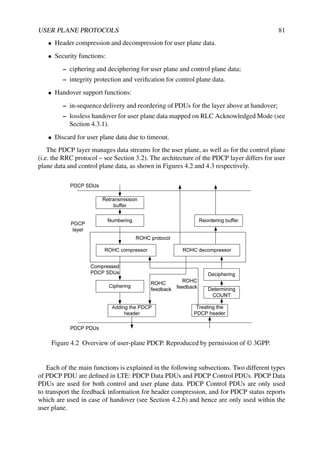USER PLANE PROTOCOLS 81
• Header compression and decompression for user plane data.
• Security functions:
– ciphering and deciphering for user plane and control plane data;
– integrity protection and verification for control plane data.
• Handover support functions:
– in-sequence delivery and reordering of PDUs for the layer above at handover;
– lossless handover for user plane data mapped on RLC Acknowledged Mode (see
Section 4.3.1).
• Discard for user plane data due to timeout.
The PDCP layer manages data streams for the user plane, as well as for the control plane
(i.e. the RRC protocol – see Section 3.2). The architecture of the PDCP layer differs for user
plane data and control plane data, as shown in Figures 4.2 and 4.3 respectively.
Figure 4.2 Overview of user-plane PDCP. Reproduced by permission of © 3GPP.
Each of the main functions is explained in the following subsections. Two different types
of PDCP PDU are defined in LTE: PDCP Data PDUs and PDCP Control PDUs. PDCP Data
PDUs are used for both control and user plane data. PDCP Control PDUs are only used
to transport the feedback information for header compression, and for PDCP status reports
which are used in case of handover (see Section 4.2.6) and hence are only used within the
user plane.
 