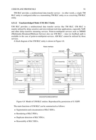 USER PLANE PROTOCOLS 91
TM RLC provides a unidirectional data transfer service – in other words, a single TM
RLC entity is configured either as a transmitting TM RLC entity or as a receiving TM RLC
entity.
4.3.1.2 Unacknowledged Mode (UM) RLC Entity
UM RLC provides a unidirectional data transfer service like TM RLC. UM RLC is
mainly utilized by delay-sensitive and error-tolerant real-time applications, especially VoIP,
and other delay-sensitive streaming services. Point-to-multipoint services such as MBMS
(Multimedia Broadcast/Multicast Service) also use UM RLC – since no feedback path is
available in the case of point-to-multipoint services, AM RLC cannot be utilized by these
services.
A block diagram of the UM RLC entity is shown in Figure 4.8.
Add
RLC header
Segmentation
and
concatenation
Transmission
buffer
SDU SDU SDU
RLC
Hdr
RLC
Hdr
UM-SAP
Transmitting
UM RLC entity
Transport
Channel
Reception buffer
and
HARQ
reordering
Remove
RLC header
SDU reassembly SDU SDU
RLC
Hdr
RLC
Hdr
UM-SAP
Receiving
UM RLC entity
Transport
Channel
Radio interface
DCCH/DTCH/MCCH/MTCH
Figure 4.8 Model of UM RLC entities. Reproduced by permission of © 3GPP.
The main functions of UM RLC can be summarized as follows:
• Segmentation and concatenation of RLC SDUs;
• Reordering of RLC PDUs;
• Duplicate detection of RLC PDUs;
• Reassembly of RLC SDUs.
 
