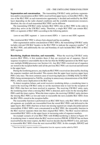 92 LTE – THE UMTS LONG TERM EVOLUTION
Segmentation and concatenation. The transmitting UM RLC entity performs segmenta-
tion and/or concatenation on RLC SDUs received from upper layers, to form RLC PDUs. The
size of the RLC PDU at each transmission opportunity is decided and notified by the MAC
layer depending on the radio channel conditions and the available transmission resources;
therefore, the size of each transmitted RLC PDU can be different.
The transmitting UM RLC entity includes RLC SDUs into an RLC PDU in the order in
which they arrive at the UM RLC entity. Therefore, a single RLC PDU can contain RLC
SDUs or segments of RLC SDUs according to the following pattern:
(zero or one) SDU segment + (zero or more) SDUs + (zero or one) SDU segment.
The constructed RLC PDU is always byte-aligned and has no padding.
After segmentation and/or concatenation of RLC SDUs, the transmitting UM RLC entity
includes relevant UM RLC headers in the RLC PDU to indicate the sequence number11 of
the RLC PDU, and additionally the size and boundary of each included RLC SDU or RLC
SDU segment.
Reordering, duplicate detection, and reassembly. When the receiving UM RLC entity
receives RLC PDUs, it first reorders them if they are received out of sequence. Out-of-
sequence reception is unavoidable due to the fact that the HARQ operation in the MAC layer
uses multiple HARQ processes (see Section 4.4). Any RLC PDUs received out of sequence
are stored in the reception buffer until all the previous RLC PDUs are received and delivered
to the upper layer.
During the reordering process, any duplicate RLC PDUs received are detected by checking
the sequence numbers and discarded. This ensures that the upper layer receives upper layer
PDUs only once. The most common cause of receiving duplicates is HARQ ACKs for MAC
PDUs being misinterpreted as NACKs, resulting in unnecessary retransmissions of the MAC
PDUs, which causes duplication in the RLC layer.
To detect reception failures and avoid excessive reordering delays, a reordering timer is
used in the receiving UM RLC entity to set the maximum time to wait for the reception of
RLC PDUs that have not been received in sequence. The receiving UM RLC entity starts
the reordering timer when a missing RLC PDU is detected, and it waits for the missing RLC
PDUs until the timer expires. When the timer expires, the receiving UM RLC entity declares
the missing RLC PDUs as lost and starts to reassemble the next available RLC SDUs from
the RLC PDUs stored in the reception buffer.
The reassembly function is performed on an RLC SDU basis; only RLC SDUs for which
all segments are available are reassembled from the stored RLC PDUs and delivered to the
upper layers. RLC SDUs that have at least one missing segment are simply discarded and not
reassembled. If RLC SDUs were concatenated in an RLC PDU, the reassembly function in
the RLC receiver separates them into their original RLC SDUs. The RLC receiver delivers
reassembled RLC SDUs to the upper layers in increasing order of sequence numbers.
An example scenario of a lost RLC PDU with HARQ reordering is shown in Figure 4.9.
A reordering timer is started when the RLC receiver receives PDU#8. If PDU#7 has not been
received before the timer expires, the RLC receiver decides that the PDU#7 is lost, and starts
to reassemble RLC SDUs from the next received RLC PDU. In this example, SDU#22 and
11Note that the RLC sequence number is independent from the sequence number added by PDCP.
 