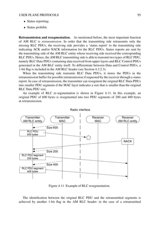 USER PLANE PROTOCOLS 95
• Status reporting;
• Status prohibit.
Retransmission and resegmentation. As mentioned before, the most important function
of AM RLC is retransmission. In order that the transmitting side retransmits only the
missing RLC PDUs, the receiving side provides a ‘status report’ to the transmitting side
indicating ACK and/or NACK information for the RLC PDUs. Status reports are sent by
the transmitting side of the AM RLC entity whose receiving side received the corresponding
RLC PDUs. Hence, the AM RLC transmitting side is able to transmit two types of RLC PDU,
namely RLC Data PDUs containing data received from upper layers and RLC Control PDUs
generated in the AM RLC entity itself. To differentiate between Data and Control PDUs, a
1-bit flag is included in the AM RLC header (see Section 4.3.2.3).
When the transmitting side transmits RLC Data PDUs, it stores the PDUs in the
retransmission buffer for possible retransmission if requested by the receiver through a status
report. In case of retransmission, the transmitter can resegment the original RLC Data PDUs
into smaller PDU segments if the MAC layer indicates a size that is smaller than the original
RLC Data PDU size.
An example of RLC re-segmentation is shown in Figure 4.11. In this example, an
original PDU of 600 bytes is resegmented into two PDU segments of 200 and 400 bytes
at retransmission.
i
Figure 4.11 Example of RLC resegmentation.
The identification between the original RLC PDU and the retransmitted segments is
achieved by another 1-bit flag in the AM RLC header: in the case of a retransmitted
 