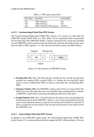 USER PLANE PROTOCOLS 97
Table 4.3 PDU types used in RLC.
RLC Mode Data PDU Control PDU
TM TMD (TM Data) N/A
UM UMD (UM Data) N/A
AM AMD (AM Data)/AMD segment STATUS
4.3.2.2 Unacknowledged Mode Data PDU Format
The Unacknowledged Mode Data (UMD) PDU (Figure 4.12) consists of a data field and
UMD PDU header. PDCP PDUs (i.e. RLC SDUs) can be segmented and/or concatenated
into the data field. The UMD PDU header is further categorized into a fixed part (included
in each UMD PDU) and an extension part (included only when the data field contains more
than one SDU or SDU segment – i.e. only when the data field contains any SDU borders).
Figure 4.12 Key features of UMD PDU format.
• Framing Info (FI). This 2-bit field indicates whether the first and the last data field
elements are complete SDUs or partial SDUs (i.e. whether the receiving RLC entity
needs to receive multiple RLC PDUs in order to reassemble the corresponding RLC
SDU).
• Sequence Number (SN). For UMD PDUs, either a short (5 bits) or a long (10 bits) SN
field can be used. This field allows the receiving RLC entity unambiguously to identify
a UMD PDU, which allows reordering and duplicate-detection to take place.
• Length Indicator (LI). This 11-bit field indicates the length of the corresponding data
field element present in the UMD PDU. There is a one-to-one correspondence between
each LI and a data field element, except for the last data field element for which the LI
field is omitted because the length of the last data field element can be deduced from
the UMD PDU size.
4.3.2.3 Acknowledged Mode Data PDU Format
In addition to the UMD PDU header fields, the Acknowledged Mode Data (AMD) PDU
header (Figure 4.13) contains additional fields to support the RLC ARQ mechanism. The only
 