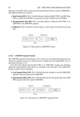 98 LTE – THE UMTS LONG TERM EVOLUTION
difference in the PDU fields is that only the long SN field (10 bits) is used for AMD PDUs.
The additional fields are as follows:
• Data/Control (D/C). This 1-bit field indicates whether the RLC PDU is an RLC Data
PDU or an RLC Control PDU. It is present in all types of PDU used in AM RLC.
• Resegmentation Flag (RF). This 1-bit field indicates whether the RLC PDU is an
AMD PDU or an AMD PDU segment.
• Polling (P). This 1-bit field is used to request a status report from the peer receiving
side.
Data
SN LI LI
Fixed part Extension part
D/C RF P FI
Header
Figure 4.13 Key features of AMD PDU format.
4.3.2.4 AMD PDU Segment Format
The AMD PDU segment format (Figure 4.14) is used in case of resegmented retransmissions
(when the available resource for retransmission is smaller than the original PDU size), as
described in Section 4.3.1.3.
If the RF field indicates that the RLC PDU is an AMD PDU segment, the following
additional resegmentation related fields are included in the fixed part of the AMD PDU
header to enable correct reassembly:
• Last Segment Flag (LSF). This 1-bit field indicates whether or not this AMD PDU
segment is the last segment of an AMD PDU.
• Segmentation Offset (SO). This 15-bit field indicates the starting position of the AMD
PDU segment within the original AMD PDU.
Figure 4.14 Key features of AMD PDU segment format.
 