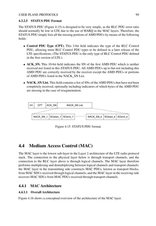 USER PLANE PROTOCOLS 99
4.3.2.5 STATUS PDU Format
The STATUS PDU (Figure 4.15) is designed to be very simple, as the RLC PDU error ratio
should normally be low in LTE due to the use of HARQ in the MAC layers. Therefore, the
STATUS PDU simply lists all the missing portions of AMD PDUs by means of the following
fields:
• Control PDU Type (CPT). This 3-bit field indicates the type of the RLC Control
PDU, allowing more RLC Control PDU types to be defined in a later release of the
LTE specifications. (The STATUS PDU is the only type of RLC Control PDU defined
in the first version of LTE.)
• ACK_SN. This 10-bit field indicates the SN of the first AMD PDU which is neither
received nor listed in this STATUS PDU. All AMD PDUs up to but not including this
AMD PDU are correctly received by the receiver except the AMD PDUs or portions
of AMD PDUs listed in the NACK_SN List.
• NACK_SN List. This field contains a list of SNs of the AMD PDUs that have not been
completely received, optionally including indicators of which bytes of the AMD PDU
are missing in the case of resegmentation.
Figure 4.15 STATUS PDU format.
4.4 Medium Access Control (MAC)
The MAC layer is the lowest sub-layer in the Layer 2 architecture of the LTE radio protocol
stack. The connection to the physical layer below is through transport channels, and the
connection to the RLC layer above is through logical channels. The MAC layer therefore
performs multiplexing and demultiplexing between logical channels and transport channels:
the MAC layer in the transmitting side constructs MAC PDUs, known as transport blocks,
from MAC SDUs received through logical channels, and the MAC layer in the receiving side
recovers MAC SDUs from MAC PDUs received through transport channels.
4.4.1 MAC Architecture
4.4.1.1 Overall Architecture
Figure 4.16 shows a conceptual overview of the architecture of the MAC layer.
 