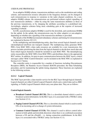 USER PLANE PROTOCOLS 101
In an adaptive HARQ scheme, transmission attributes such as the modulation and coding
scheme, and transmission resource allocation in the frequency domain, can be changed at
each retransmission in response to variations in the radio channel conditions. In a non-
adaptive HARQ scheme, the retransmissions are performed without explicit signalling of
new transmission attributes – either by using the same transmission attributes as those of
the previous transmission, or by changing the attributes according to a predefined rule.
Accordingly, adaptive schemes bring more scheduling gain at the expense of increased
signalling overhead.
In LTE, asynchronous adaptive HARQ is used for the downlink, and synchronous HARQ
for the uplink. In the uplink, the retransmissions may be either adaptive or non-adaptive,
depending on whether new signalling of the transmission attributes is provided.
The details of the HARQ incremental redundancy schemes and timing for retransmissions
are explained in Section 10.3.2.5.
In the multiplexing and demultiplexing entity, data from several logical channels can be
(de)multiplexed into/from one transport channel. The multiplexing entity generates MAC
PDUs from MAC SDUs when radio resources are available for a new transmission; this
process includes prioritizing the data from the logical channels to decide how much data and
from which logical channel(s) should be included in each MAC PDU. The demultiplexing
entity reassembles the MAC SDUs from MAC PDUs and distributes them to the appropriate
RLC entities. In addition, for peer-to-peer communication between the MAC layers, control
messages called ‘MAC Control Elements’ can be included in the MAC PDU as explained in
Section 4.4.2.7 below.
The controller entity is responsible for a number of functions including Discontinuous
Reception (DRX), the Random Access Channel (RACH) procedure, the Data Scheduling
procedure, and for maintaining the uplink timing alignment. These functions are explained
in the following sections.
4.4.1.2 Logical Channels
The MAC layer provides a data transfer service for the RLC layer through logical channels.
Logical channels are either Control Logical Channels which carry control data such as RRC
signaling, or Traffic Logical Channels which carry user plane data. They are as follows:
Control logical channels.
• Broadcast Control Channel (BCCH). This is a downlink channel which is used to
broadcast system information. In the RLC layer, it is associated with a TM RLC entity
(see Section 4.3.1).
• Paging Control Channel (PCCH). This is a downlink channel which is used to notify
UEs of an incoming call or a change of system information.
• Common Control Channel (CCCH). This channel is used to deliver control infor-
mation in both uplink and downlink directions when there is no confirmed association
between a UE and the eNodeB – i.e. during connection establishment. In the RLC
layer, it is associated with a TM RLC entity (see Section 4.3.1).
 