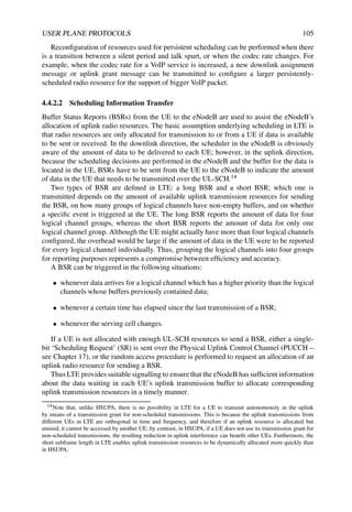 USER PLANE PROTOCOLS 105
Reconfiguration of resources used for persistent scheduling can be performed when there
is a transition between a silent period and talk spurt, or when the codec rate changes. For
example, when the codec rate for a VoIP service is increased, a new downlink assignment
message or uplink grant message can be transmitted to configure a larger persistently-
scheduled radio resource for the support of bigger VoIP packet.
4.4.2.2 Scheduling Information Transfer
Buffer Status Reports (BSRs) from the UE to the eNodeB are used to assist the eNodeB’s
allocation of uplink radio resources. The basic assumption underlying scheduling in LTE is
that radio resources are only allocated for transmission to or from a UE if data is available
to be sent or received. In the downlink direction, the scheduler in the eNodeB is obviously
aware of the amount of data to be delivered to each UE; however, in the uplink direction,
because the scheduling decisions are performed in the eNodeB and the buffer for the data is
located in the UE, BSRs have to be sent from the UE to the eNodeB to indicate the amount
of data in the UE that needs to be transmitted over the UL-SCH.14
Two types of BSR are defined in LTE: a long BSR and a short BSR; which one is
transmitted depends on the amount of available uplink transmission resources for sending
the BSR, on how many groups of logical channels have non-empty buffers, and on whether
a specific event is triggered at the UE. The long BSR reports the amount of data for four
logical channel groups, whereas the short BSR reports the amount of data for only one
logical channel group. Although the UE might actually have more than four logical channels
configured, the overhead would be large if the amount of data in the UE were to be reported
for every logical channel individually. Thus, grouping the logical channels into four groups
for reporting purposes represents a compromise between efficiency and accuracy.
A BSR can be triggered in the following situations:
• whenever data arrives for a logical channel which has a higher priority than the logical
channels whose buffers previously contained data;
• whenever a certain time has elapsed since the last transmission of a BSR;
• whenever the serving cell changes.
If a UE is not allocated with enough UL-SCH resources to send a BSR, either a single-
bit ‘Scheduling Request’ (SR) is sent over the Physical Uplink Control Channel (PUCCH –
see Chapter 17), or the random access procedure is performed to request an allocation of an
uplink radio resource for sending a BSR.
Thus LTE provides suitable signalling to ensure that the eNodeB has sufficient information
about the data waiting in each UE’s uplink transmission buffer to allocate corresponding
uplink transmission resources in a timely manner.
14Note that, unlike HSUPA, there is no possibility in LTE for a UE to transmit autonomously in the uplink
by means of a transmission grant for non-scheduled transmissions. This is because the uplink transmissions from
different UEs in LTE are orthogonal in time and frequency, and therefore if an uplink resource is allocated but
unused, it cannot be accessed by another UE; by contrast, in HSUPA, if a UE does not use its transmission grant for
non-scheduled transmissions, the resulting reduction in uplink interference can benefit other UEs. Furthermore, the
short subframe length in LTE enables uplink transmission resources to be dynamically allocated more quickly than
in HSUPA.
 