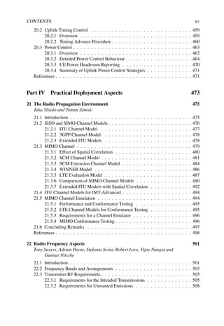 CONTENTS xv
20.2 Uplink Timing Control . . . . . . . . . . . . . . . . . . . . . . . . . . . . . 459
20.2.1 Overview . . . . . . . . . . . . . . . . . . . . . . . . . . . . . . . . 459
20.2.2 Timing Advance Procedure . . . . . . . . . . . . . . . . . . . . . . . 460
20.3 Power Control . . . . . . . . . . . . . . . . . . . . . . . . . . . . . . . . . . 463
20.3.1 Overview . . . . . . . . . . . . . . . . . . . . . . . . . . . . . . . . 463
20.3.2 Detailed Power Control Behaviour . . . . . . . . . . . . . . . . . . . 464
20.3.3 UE Power Headroom Reporting . . . . . . . . . . . . . . . . . . . . 470
20.3.4 Summary of Uplink Power Control Strategies . . . . . . . . . . . . . 471
References . . . . . . . . . . . . . . . . . . . . . . . . . . . . . . . . . . . . . . . 471
Part IV Practical Deployment Aspects 473
21 The Radio Propagation Environment 475
Juha Ylitalo and Tommi Jämsä
21.1 Introduction . . . . . . . . . . . . . . . . . . . . . . . . . . . . . . . . . . . 475
21.2 SISO and SIMO Channel Models . . . . . . . . . . . . . . . . . . . . . . . . 476
21.2.1 ITU Channel Model . . . . . . . . . . . . . . . . . . . . . . . . . . 477
21.2.2 3GPP Channel Model . . . . . . . . . . . . . . . . . . . . . . . . . 478
21.2.3 Extended ITU Models . . . . . . . . . . . . . . . . . . . . . . . . . 478
21.3 MIMO Channel . . . . . . . . . . . . . . . . . . . . . . . . . . . . . . . . . 479
21.3.1 Effect of Spatial Correlation . . . . . . . . . . . . . . . . . . . . . . 480
21.3.2 SCM Channel Model . . . . . . . . . . . . . . . . . . . . . . . . . . 481
21.3.3 SCM-Extension Channel Model . . . . . . . . . . . . . . . . . . . . 484
21.3.4 WINNER Model . . . . . . . . . . . . . . . . . . . . . . . . . . . . 486
21.3.5 LTE Evaluation Model . . . . . . . . . . . . . . . . . . . . . . . . . 487
21.3.6 Comparison of MIMO Channel Models . . . . . . . . . . . . . . . . 490
21.3.7 Extended ITU Models with Spatial Correlation . . . . . . . . . . . . 492
21.4 ITU Channel Models for IMT-Advanced . . . . . . . . . . . . . . . . . . . . 494
21.5 MIMO Channel Emulation . . . . . . . . . . . . . . . . . . . . . . . . . . . 494
21.5.1 Performance and Conformance Testing . . . . . . . . . . . . . . . . 495
21.5.2 LTE Channel Models for Conformance Testing . . . . . . . . . . . . 495
21.5.3 Requirements for a Channel Emulator . . . . . . . . . . . . . . . . . 496
21.5.4 MIMO Conformance Testing . . . . . . . . . . . . . . . . . . . . . . 496
21.6 Concluding Remarks . . . . . . . . . . . . . . . . . . . . . . . . . . . . . . 497
References . . . . . . . . . . . . . . . . . . . . . . . . . . . . . . . . . . . . . . . 498
22 Radio Frequency Aspects 501
Tony Sayers, Adrian Payne, Stefania Sesia, Robert Love, Vijay Nangia and
Gunnar Nitsche
22.1 Introduction . . . . . . . . . . . . . . . . . . . . . . . . . . . . . . . . . . . 501
22.2 Frequency Bands and Arrangements . . . . . . . . . . . . . . . . . . . . . . 503
22.3 Transmitter RF Requirements . . . . . . . . . . . . . . . . . . . . . . . . . . 505
22.3.1 Requirements for the Intended Transmissions . . . . . . . . . . . . . 505
22.3.2 Requirements for Unwanted Emissions . . . . . . . . . . . . . . . . 508
 