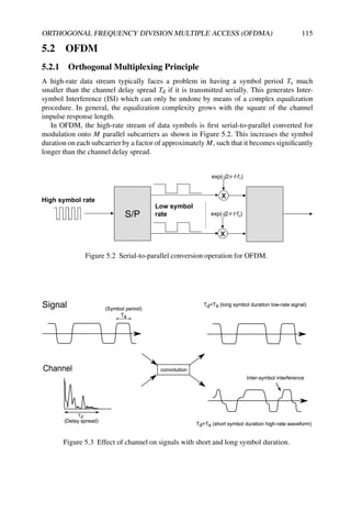 ORTHOGONAL FREQUENCY DIVISION MULTIPLE ACCESS (OFDMA) 115
5.2 OFDM
5.2.1 Orthogonal Multiplexing Principle
A high-rate data stream typically faces a problem in having a symbol period Ts much
smaller than the channel delay spread Td if it is transmitted serially. This generates Inter-
symbol Interference (ISI) which can only be undone by means of a complex equalization
procedure. In general, the equalization complexity grows with the square of the channel
impulse response length.
In OFDM, the high-rate stream of data symbols is first serial-to-parallel converted for
modulation onto M parallel subcarriers as shown in Figure 5.2. This increases the symbol
duration on each subcarrier by a factor of approximately M, such that it becomes significantly
longer than the channel delay spread.
S/P
x
x
exp(-j2 ·t·f1)
exp(-j2 ·t·fn)
High symbol rate
Low symbol
rate
π
π
Figure 5.2 Serial-to-parallel conversion operation for OFDM.
Figure 5.3 Effect of channel on signals with short and long symbol duration.
 