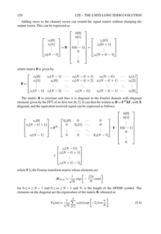 120 LTE – THE UMTS LONG TERM EVOLUTION
Adding zeros to the channel vector can extend the signal matrix without changing the
output vector. This can be expressed as





rk[0]
rk[1]
.
.
.
rk[N − 1]





= B ·












h[0]
h[1]
.
.
.
h[G − 1]
0
.
.
.
0












+





zk[G]
zk[G + 1]
.
.
.
zk[N + G − 1]





where matrix B is given by
B =





xk[0] xk[N − 1] · · · xk[N − G + 1] xk[N − G] · · · xk[1]
xk[1] xk[0] · · · xk[N − G + 2] xk[N − G + 1] · · · xk[2]
.
.
.
...
...
...
...
...
.
.
.
xk[N − 1] xk[N − 2] · · · xk[N − G] xk[N − G − 1] · · · xk[0]





The matrix B is circulant and thus it is diagonal in the Fourier domain with diagonal
elements given by the FFT of its first row [6,7]. It can then be written as B = FH XF, with X
diagonal, and the equivalent received signal can be expressed as follows:





rk[0]
rk[N − G + 1]
.
.
.
rk[N − 1]





= FH
·





Xk[0] 0 · · · 0
0 Xk[1] · · · 0
.
.
. · · ·
...
.
.
.
0 0 · · · Xk[N − 1]





· F ·












h[0]
h[1]
.
.
.
h[G − 1]
0
.
.
.
0












+





zk[N − G]
zk[N − G + 1]
.
.
.
zk[N + G − 1]





where F is the Fourier transform matrix whose elements are
(F)n,m =
1
√
N
exp −
j2π
N
(nm)
for 0 ≤ n ≤ N − 1 and 0 ≤ m ≤ N − 1 and N is the length of the OFDM symbol. The
elements on the diagonal are the eigenvalues of the matrix B, obtained as
Xk[m] =
1
√
N
N
n=1
xk[n] exp −2jπm
n
N
(5.4)
 