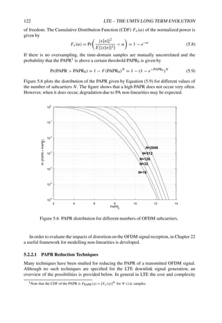 122 LTE – THE UMTS LONG TERM EVOLUTION
of freedom. The Cumulative Distribution Function (CDF) Fx(α) of the normalized power is
given by
Fx(α) = Pr

|x[n]|2
E{|x[n]|2}
 α

= 1 − e−α
(5.8)
If there is no oversampling, the time-domain samples are mutually uncorrelated and the
probability that the PAPR1 is above a certain threshold PAPR0 is given by
Pr(PAPR  PAPR0) = 1 − F(PAPR0)N
= 1 − (1 − e−PAPR0 )N
(5.9)
Figure 5.6 plots the distribution of the PAPR given by Equation (5.9) for different values of
the number of subcarriers N. The figure shows that a high PAPR does not occur very often.
However, when it does occur, degradation due to PA non-linearities may be expected.
2 4 6 8 10 12 14
10
6
10
5
10
4
10
3
10
2
10
1
10
0
PAPR0
Pr
{PAPR

PAPR
0
}
N=16
N=32
N=128
N=2048
N=512
Figure 5.6 PAPR distribution for different numbers of OFDM subcarriers.
In order to evaluate the impacts of distortion on the OFDM signal reception, in Chapter 22
a useful framework for modelling non-linearities is developed.
5.2.2.1 PAPR Reduction Techniques
Many techniques have been studied for reducing the PAPR of a transmitted OFDM signal.
Although no such techniques are specified for the LTE downlink signal generation, an
overview of the possibilities is provided below. In general in LTE the cost and complexity
1Note that the CDF of the PAPR is FPAPR(η) = [Fx(η)]N for N i.i.d. samples.
 